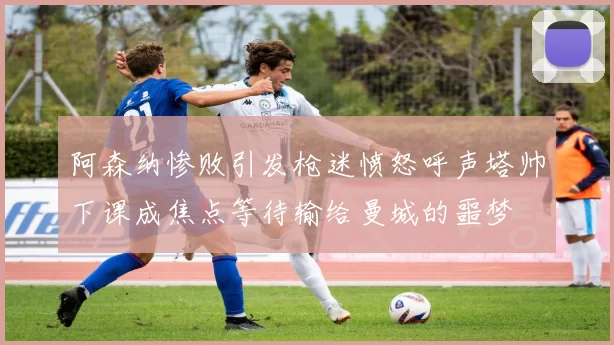 阿森纳惨败引发枪迷愤怒呼声塔帅下课成焦点等待输给曼城的噩梦