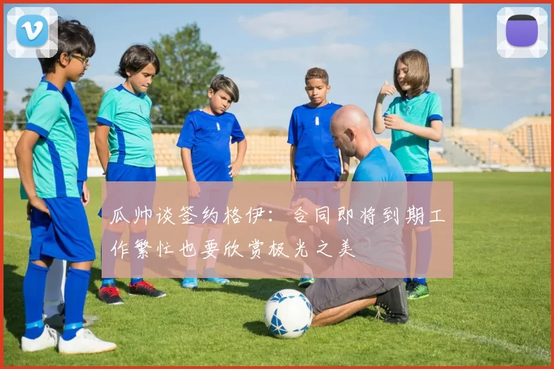 瓜帅谈签约格伊：合同即将到期工作繁忙也要欣赏极光之美