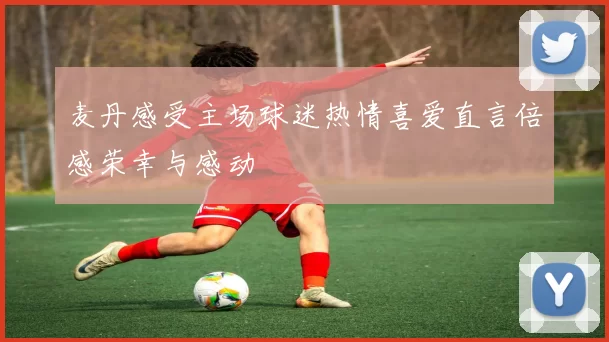 麦丹感受主场球迷热情喜爱直言倍感荣幸与感动