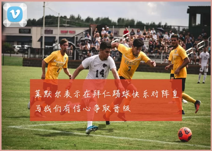 莱默尔表示在拜仁踢球快乐对阵皇马我们有信心争取晋级