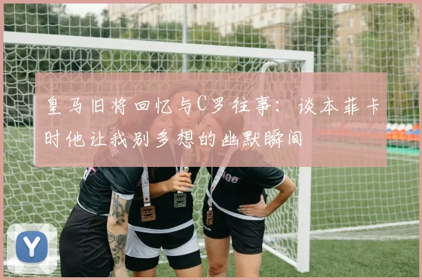 皇马旧将回忆与C罗往事：谈本菲卡时他让我别多想的幽默瞬间