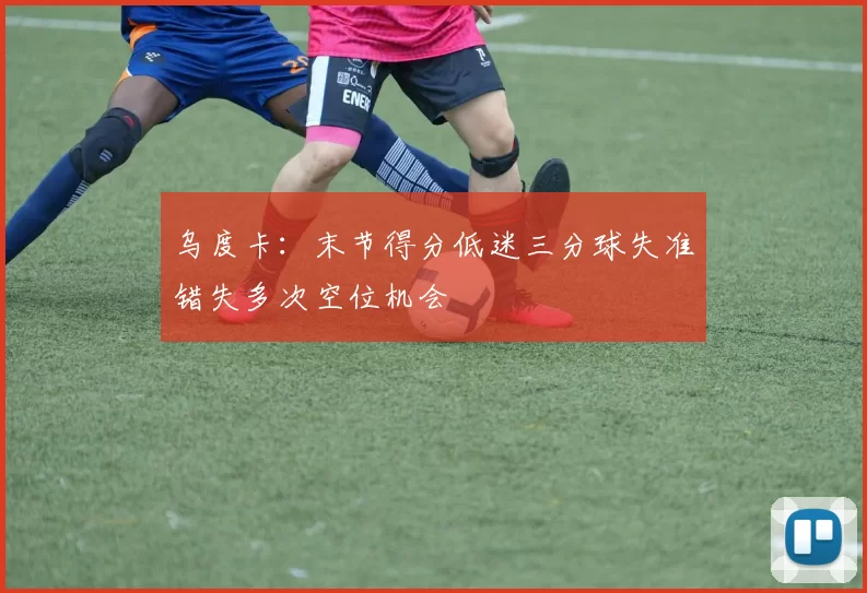乌度卡：末节得分低迷三分球失准错失多次空位机会