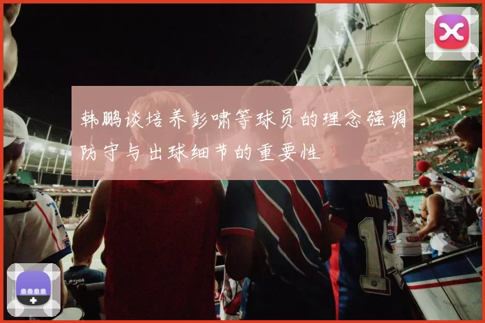 韩鹏谈培养彭啸等球员的理念强调防守与出球细节的重要性
