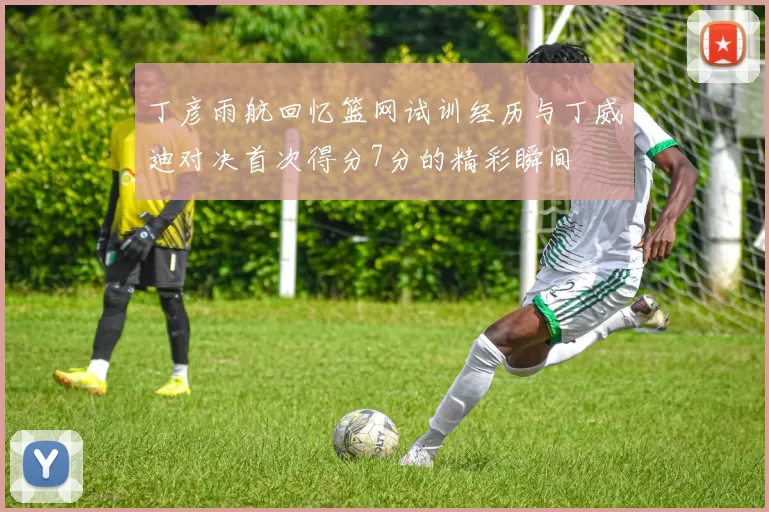 丁彦雨航回忆篮网试训经历与丁威迪对决首次得分7分的精彩瞬间