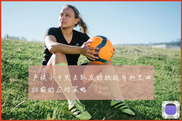 卢谈小卡失去队友的挑战与加兰回归前的应对策略