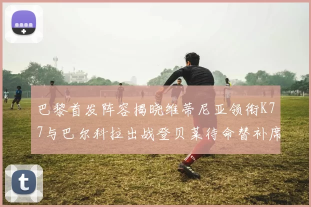 巴黎首发阵容揭晓维蒂尼亚领衔K77与巴尔科拉出战登贝莱待命替补席