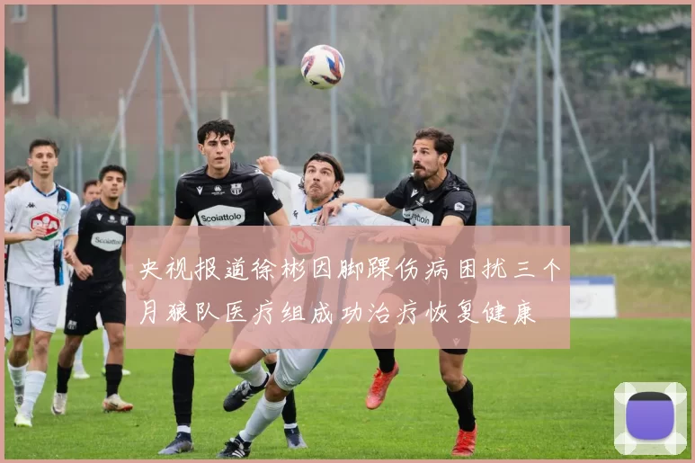 央视报道徐彬因脚踝伤病困扰三个月狼队医疗组成功治疗恢复健康