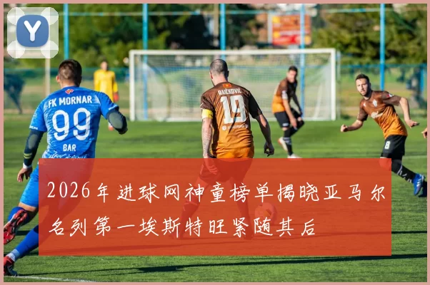2026年进球网神童榜单揭晓亚马尔名列第一埃斯特旺紧随其后