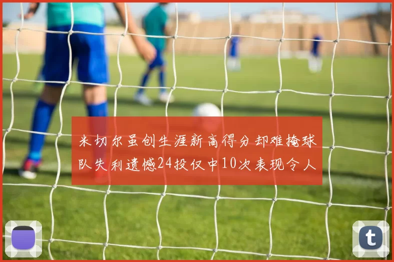 米切尔虽创生涯新高得分却难掩球队失利遗憾24投仅中10次表现令人唏嘘