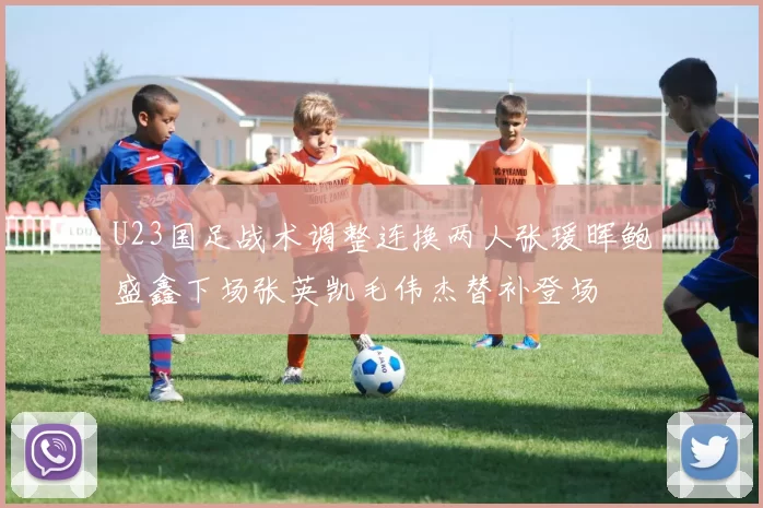 U23国足战术调整连换两人张瑗晖鲍盛鑫下场张英凯毛伟杰替补登场