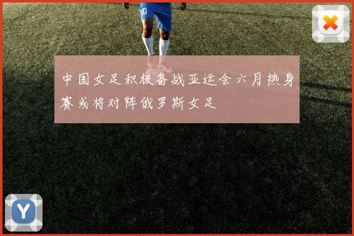中国女足积极备战亚运会六月热身赛或将对阵俄罗斯女足
