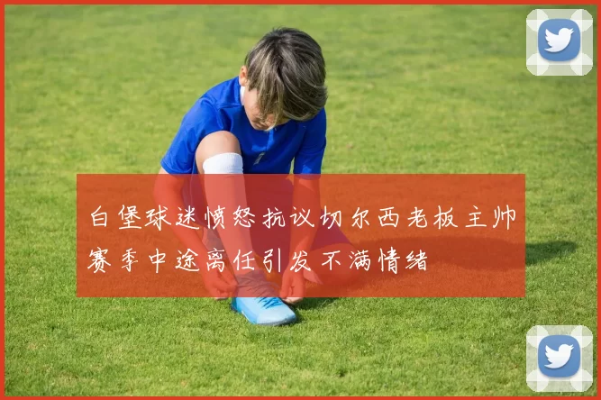 白堡球迷愤怒抗议切尔西老板主帅赛季中途离任引发不满情绪