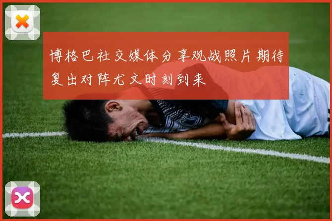 博格巴社交媒体分享观战照片期待复出对阵尤文时刻到来