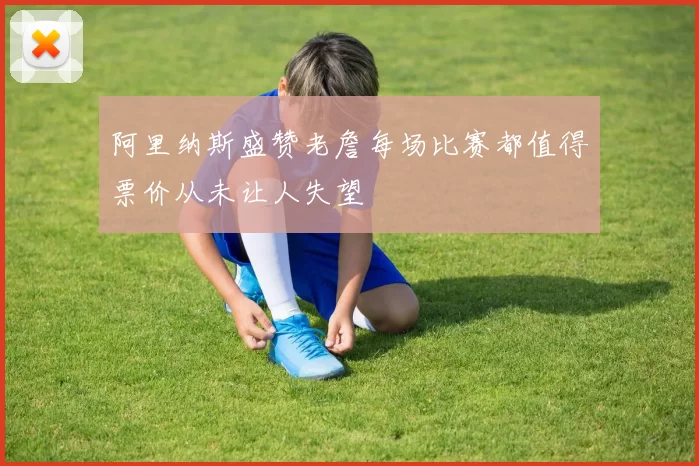 阿里纳斯盛赞老詹每场比赛都值得票价从未让人失望
